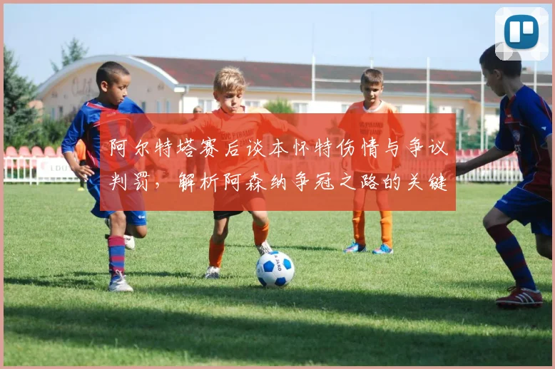 阿尔特塔赛后谈本怀特伤情与争议判罚，解析阿森纳争冠之路的关键变数