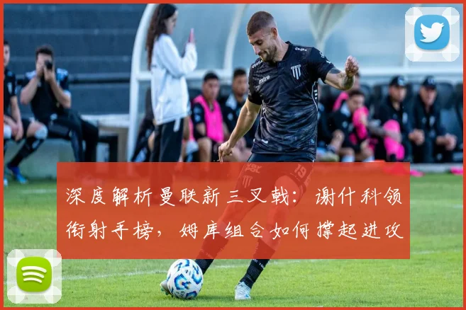 深度解析曼联新三叉戟：谢什科领衔射手榜，姆库组合如何撑起进攻线？