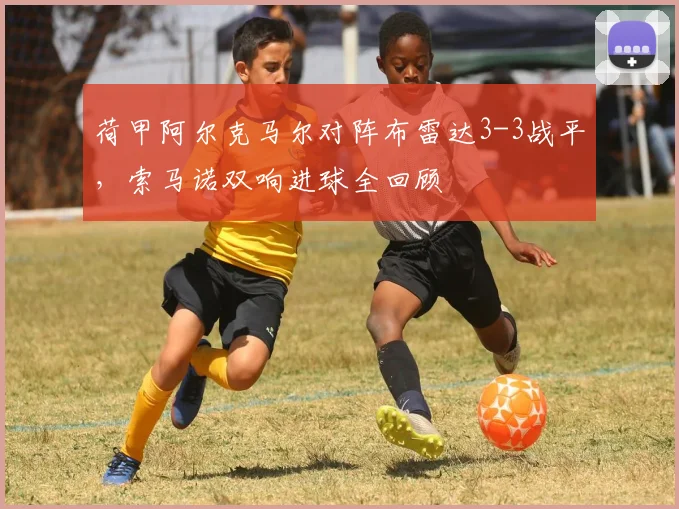 荷甲阿尔克马尔对阵布雷达3-3战平,索马诺双响进球全回顾
