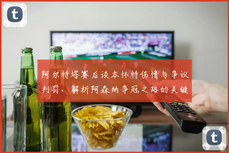 阿尔特塔赛后谈本怀特伤情与争议判罚，解析阿森纳争冠之路的关键变数
