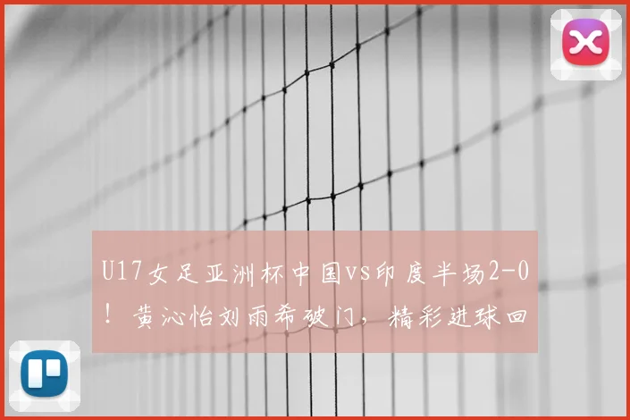 U17女足亚洲杯中国vs印度半场2-0！黄沁怡刘雨希破门，精彩进球回顾
